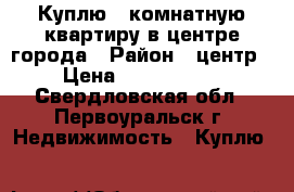 Куплю 1 комнатную квартиру в центре города › Район ­ центр › Цена ­ 1 050 000 - Свердловская обл., Первоуральск г. Недвижимость » Куплю   